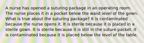 A nurse has opened a suturing package in an operating room. The nurse places it in a pocket below the waist level of the gown. What is true about the suturing package? It is contaminated because the nurse opens it. It is sterile because it is placed in a sterile gown. It is sterile because it is still in the suture packet. It is contaminated because it is placed below the level of the table.