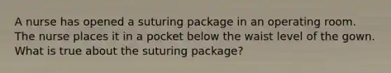 A nurse has opened a suturing package in an operating room. The nurse places it in a pocket below the waist level of the gown. What is true about the suturing package?