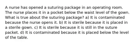 A nurse has opened a suturing package in an operating room. The nurse places it in a pocket below the waist level of the gown. What is true about the suturing package? a) It is contaminated because the nurse opens it. b) It is sterile because it is placed in a sterile gown. c) It is sterile because it is still in the suture packet. d) It is contaminated because it is placed below the level of the table.