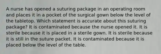 A nurse has opened a suturing package in an operating room and places it in a pocket of the surgical gown below the level of the tabletop. Which statement is accurate about this suturing package? It is contaminated because the nurse opened it. It is sterile because it is placed in a sterile gown. It is sterile because it is still in the suture packet. It is contaminated because it is placed below the level of the table.