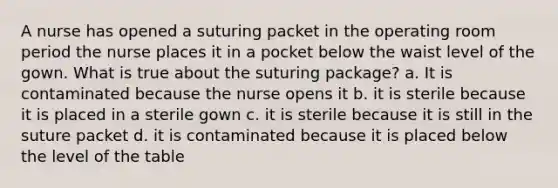 A nurse has opened a suturing packet in the operating room period the nurse places it in a pocket below the waist level of the gown. What is true about the suturing package? a. It is contaminated because the nurse opens it b. it is sterile because it is placed in a sterile gown c. it is sterile because it is still in the suture packet d. it is contaminated because it is placed below the level of the table