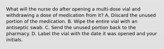 What will the nurse do after opening a multi-dose vial and withdrawing a dose of medication from it? A. Discard the unused portion of the medication. B. Wipe the entire vial with an antiseptic swab. C. Send the unused portion back to the pharmacy. D. Label the vial with the date it was opened and your initials.