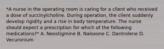 *A nurse in the operating room is caring for a client who received a dose of succinylcholine. During operation, the client suddenly develop rigidity and a rise in body temperature. The nurse should expect a prescription for which of the following medications?* A. Neostigmine B. Naloxone C. Dantrolene D. Vecuronium