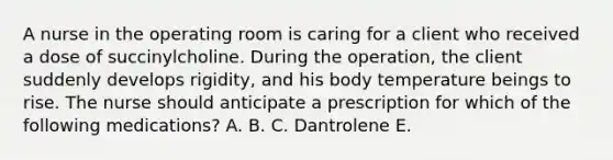 A nurse in the operating room is caring for a client who received a dose of succinylcholine. During the operation, the client suddenly develops rigidity, and his body temperature beings to rise. The nurse should anticipate a prescription for which of the following medications? A. B. C. Dantrolene E.