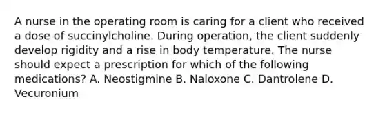 A nurse in the operating room is caring for a client who received a dose of succinylcholine. During operation, the client suddenly develop rigidity and a rise in body temperature. The nurse should expect a prescription for which of the following medications? A. Neostigmine B. Naloxone C. Dantrolene D. Vecuronium