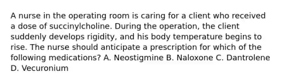 A nurse in the operating room is caring for a client who received a dose of succinylcholine. During the operation, the client suddenly develops rigidity, and his body temperature begins to rise. The nurse should anticipate a prescription for which of the following medications? A. Neostigmine B. Naloxone C. Dantrolene D. Vecuronium