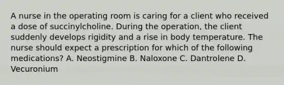 A nurse in the operating room is caring for a client who received a dose of succinylcholine. During the operation, the client suddenly develops rigidity and a rise in body temperature. The nurse should expect a prescription for which of the following medications? A. Neostigmine B. Naloxone C. Dantrolene D. Vecuronium