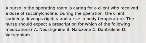 A nurse in the operating room is caring for a client who received a dose of succinylcholine. During the operation, the client suddenly deveops rigidity and a rise in body temperature. The nurse should expect a prescription for which of the following medications? A. Neostigmine B. Naloxone C. Dantrolene D. Vecuronium