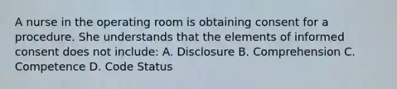 A nurse in the operating room is obtaining consent for a procedure. She understands that the elements of informed consent does not include: A. Disclosure B. Comprehension C. Competence D. Code Status