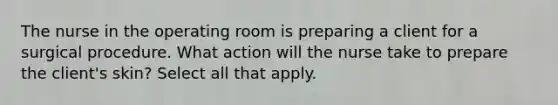 The nurse in the operating room is preparing a client for a surgical procedure. What action will the nurse take to prepare the client's skin? Select all that apply.