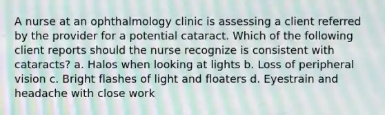 A nurse at an ophthalmology clinic is assessing a client referred by the provider for a potential cataract. Which of the following client reports should the nurse recognize is consistent with cataracts? a. Halos when looking at lights b. Loss of peripheral vision c. Bright flashes of light and floaters d. Eyestrain and headache with close work