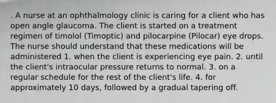 . A nurse at an ophthalmology clinic is caring for a client who has open angle glaucoma. The client is started on a treatment regimen of timolol (Timoptic) and pilocarpine (Pilocar) eye drops. The nurse should understand that these medications will be administered 1. when the client is experiencing eye pain. 2. until the client's intraocular pressure returns to normal. 3. on a regular schedule for the rest of the client's life. 4. for approximately 10 days, followed by a gradual tapering off.