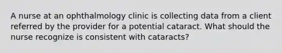 A nurse at an ophthalmology clinic is collecting data from a client referred by the provider for a potential cataract. What should the nurse recognize is consistent with cataracts?