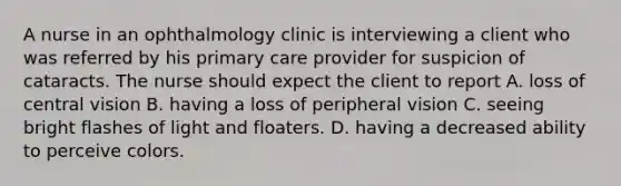 A nurse in an ophthalmology clinic is interviewing a client who was referred by his primary care provider for suspicion of cataracts. The nurse should expect the client to report A. loss of central vision B. having a loss of peripheral vision C. seeing bright flashes of light and floaters. D. having a decreased ability to perceive colors.