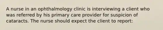 A nurse in an ophthalmology clinic is interviewing a client who was referred by his primary care provider for suspicion of cataracts. The nurse should expect the client to report: