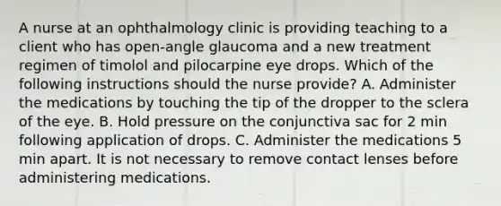 A nurse at an ophthalmology clinic is providing teaching to a client who has open-angle glaucoma and a new treatment regimen of timolol and pilocarpine eye drops. Which of the following instructions should the nurse provide? A. Administer the medications by touching the tip of the dropper to the sclera of the eye. B. Hold pressure on the conjunctiva sac for 2 min following application of drops. C. Administer the medications 5 min apart. It is not necessary to remove contact lenses before administering medications.