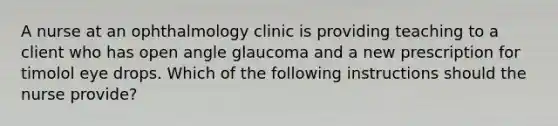 A nurse at an ophthalmology clinic is providing teaching to a client who has open angle glaucoma and a new prescription for timolol eye drops. Which of the following instructions should the nurse provide?