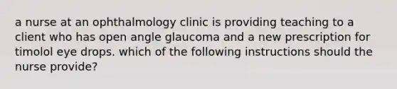 a nurse at an ophthalmology clinic is providing teaching to a client who has open angle glaucoma and a new prescription for timolol eye drops. which of the following instructions should the nurse provide?