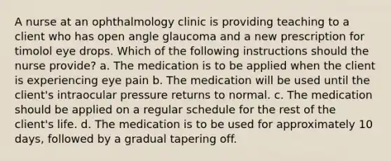 A nurse at an ophthalmology clinic is providing teaching to a client who has open angle glaucoma and a new prescription for timolol eye drops. Which of the following instructions should the nurse provide? a. The medication is to be applied when the client is experiencing eye pain b. The medication will be used until the client's intraocular pressure returns to normal. c. The medication should be applied on a regular schedule for the rest of the client's life. d. The medication is to be used for approximately 10 days, followed by a gradual tapering off.