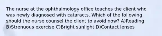 The nurse at the ophthalmology office teaches the client who was newly diagnosed with cataracts. Which of the following should the nurse counsel the client to avoid now? A)Reading B)Strenuous exercise C)Bright sunlight D)Contact lenses