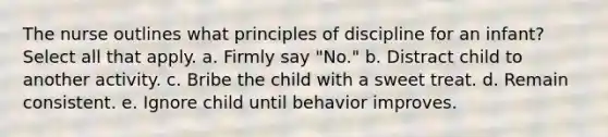 The nurse outlines what principles of discipline for an infant? Select all that apply. a. Firmly say "No." b. Distract child to another activity. c. Bribe the child with a sweet treat. d. Remain consistent. e. Ignore child until behavior improves.