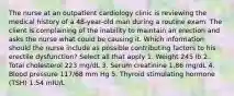 The nurse at an outpatient cardiology clinic is reviewing the medical history of a 48-year-old man during a routine exam. The client is complaining of the inability to maintain an erection and asks the nurse what could be causing it. Which information should the nurse include as possible contributing factors to his erectile dysfunction? Select all that apply 1. Weight 245 lb 2. Total cholesterol 223 mg/dL 3. Serum creatinine 1.86 mg/dL 4. Blood pressure 117/68 mm Hg 5. Thyroid stimulating hormone (TSH) 1.54 mIU/L