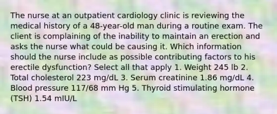 The nurse at an outpatient cardiology clinic is reviewing the medical history of a 48-year-old man during a routine exam. The client is complaining of the inability to maintain an erection and asks the nurse what could be causing it. Which information should the nurse include as possible contributing factors to his erectile dysfunction? Select all that apply 1. Weight 245 lb 2. Total cholesterol 223 mg/dL 3. Serum creatinine 1.86 mg/dL 4. Blood pressure 117/68 mm Hg 5. Thyroid stimulating hormone (TSH) 1.54 mIU/L