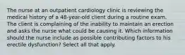 The nurse at an outpatient cardiology clinic is reviewing the medical history of a 48-year-old client during a routine exam. The client is complaining of the inability to maintain an erection and asks the nurse what could be causing it. Which information should the nurse include as possible contributing factors to his erectile dysfunction? Select all that apply.