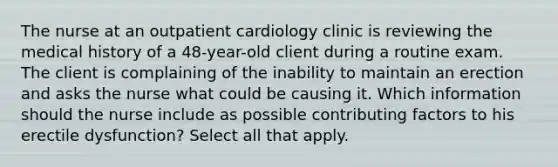 The nurse at an outpatient cardiology clinic is reviewing the medical history of a 48-year-old client during a routine exam. The client is complaining of the inability to maintain an erection and asks the nurse what could be causing it. Which information should the nurse include as possible contributing factors to his erectile dysfunction? Select all that apply.