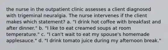 the nurse in the outpatient clinic assesses a client diagnosed with trigeminal neuralgia. The nurse intervenes if the client makes which statement? a. "I drink hot coffee with breakfast and after dinner." b. "I like to eat creamed soups at room temperature." c. "I can't wait to eat my spouse's homemade applesauce." d. "I drink tomato juice during my afternoon break."