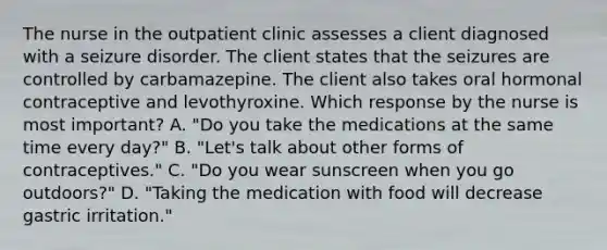 The nurse in the outpatient clinic assesses a client diagnosed with a seizure disorder. The client states that the seizures are controlled by carbamazepine. The client also takes oral hormonal contraceptive and levothyroxine. Which response by the nurse is most important? A. "Do you take the medications at the same time every day?" B. "Let's talk about other forms of contraceptives." C. "Do you wear sunscreen when you go outdoors?" D. "Taking the medication with food will decrease gastric irritation."