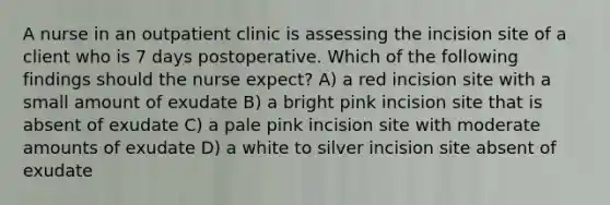 A nurse in an outpatient clinic is assessing the incision site of a client who is 7 days postoperative. Which of the following findings should the nurse expect? A) a red incision site with a small amount of exudate B) a bright pink incision site that is absent of exudate C) a pale pink incision site with moderate amounts of exudate D) a white to silver incision site absent of exudate