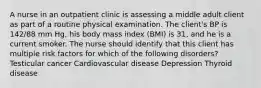 A nurse in an outpatient clinic is assessing a middle adult client as part of a routine physical examination. The client's BP is 142/88 mm Hg, his body mass index (BMI) is 31, and he is a current smoker. The nurse should identify that this client has multiple risk factors for which of the following disorders? Testicular cancer Cardiovascular disease Depression Thyroid disease