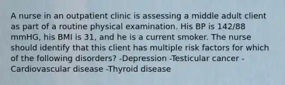 A nurse in an outpatient clinic is assessing a middle adult client as part of a routine physical examination. His BP is 142/88 mmHG, his BMI is 31, and he is a current smoker. The nurse should identify that this client has multiple risk factors for which of the following disorders? -Depression -Testicular cancer -Cardiovascular disease -Thyroid disease