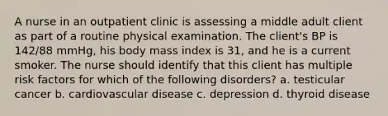 A nurse in an outpatient clinic is assessing a middle adult client as part of a routine physical examination. The client's BP is 142/88 mmHg, his body mass index is 31, and he is a current smoker. The nurse should identify that this client has multiple risk factors for which of the following disorders? a. testicular cancer b. cardiovascular disease c. depression d. thyroid disease