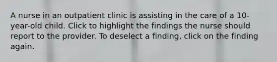 A nurse in an outpatient clinic is assisting in the care of a 10-year-old child. Click to highlight the findings the nurse should report to the provider. To deselect a finding, click on the finding again.