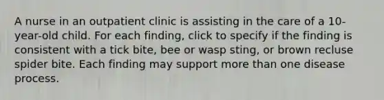 A nurse in an outpatient clinic is assisting in the care of a 10-year-old child. For each finding, click to specify if the finding is consistent with a tick bite, bee or wasp sting, or brown recluse spider bite. Each finding may support more than one disease process.