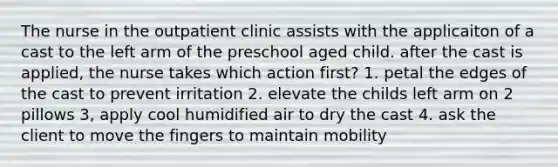 The nurse in the outpatient clinic assists with the applicaiton of a cast to the left arm of the preschool aged child. after the cast is applied, the nurse takes which action first? 1. petal the edges of the cast to prevent irritation 2. elevate the childs left arm on 2 pillows 3, apply cool humidified air to dry the cast 4. ask the client to move the fingers to maintain mobility