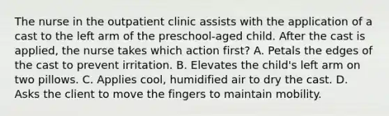 The nurse in the outpatient clinic assists with the application of a cast to the left arm of the preschool-aged child. After the cast is applied, the nurse takes which action first? A. Petals the edges of the cast to prevent irritation. B. Elevates the child's left arm on two pillows. C. Applies cool, humidified air to dry the cast. D. Asks the client to move the fingers to maintain mobility.