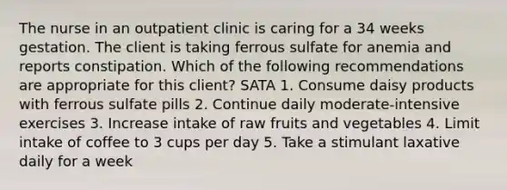 The nurse in an outpatient clinic is caring for a 34 weeks gestation. The client is taking ferrous sulfate for anemia and reports constipation. Which of the following recommendations are appropriate for this client? SATA 1. Consume daisy products with ferrous sulfate pills 2. Continue daily moderate-intensive exercises 3. Increase intake of raw fruits and vegetables 4. Limit intake of coffee to 3 cups per day 5. Take a stimulant laxative daily for a week