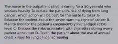 The nurse in the outpatient clinic is caring for a 50-year-old who smokes heavily. To reduce the patient's risk of dying from lung cancer, which action will be best for the nurse to take? A- Educate the patient about the seven warning signs of cancer B- Plan to monitor the patient's carcinoembryonic antigen (CEA) level C- Discuss the risks associated with cigarettes during every patient encounter D- Teach the patient about the use of annual chest x-rays for lung cancer screening