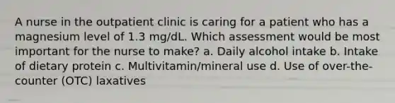 A nurse in the outpatient clinic is caring for a patient who has a magnesium level of 1.3 mg/dL. Which assessment would be most important for the nurse to make? a. Daily alcohol intake b. Intake of dietary protein c. Multivitamin/mineral use d. Use of over-the-counter (OTC) laxatives