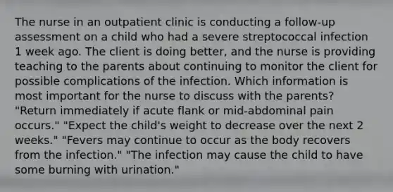 The nurse in an outpatient clinic is conducting a follow-up assessment on a child who had a severe streptococcal infection 1 week ago. The client is doing better, and the nurse is providing teaching to the parents about continuing to monitor the client for possible complications of the infection. Which information is most important for the nurse to discuss with the parents? "Return immediately if acute flank or mid-abdominal pain occurs." "Expect the child's weight to decrease over the next 2 weeks." "Fevers may continue to occur as the body recovers from the infection." "The infection may cause the child to have some burning with urination."