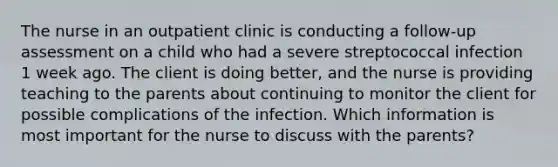 The nurse in an outpatient clinic is conducting a follow-up assessment on a child who had a severe streptococcal infection 1 week ago. The client is doing better, and the nurse is providing teaching to the parents about continuing to monitor the client for possible complications of the infection. Which information is most important for the nurse to discuss with the parents?