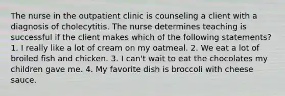 The nurse in the outpatient clinic is counseling a client with a diagnosis of cholecytitis. The nurse determines teaching is successful if the client makes which of the following statements? 1. I really like a lot of cream on my oatmeal. 2. We eat a lot of broiled fish and chicken. 3. I can't wait to eat the chocolates my children gave me. 4. My favorite dish is broccoli with cheese sauce.