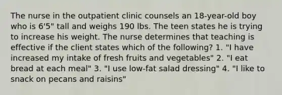 The nurse in the outpatient clinic counsels an 18-year-old boy who is 6'5" tall and weighs 190 lbs. The teen states he is trying to increase his weight. The nurse determines that teaching is effective if the client states which of the following? 1. "I have increased my intake of fresh fruits and vegetables" 2. "I eat bread at each meal" 3. "I use low-fat salad dressing" 4. "I like to snack on pecans and raisins"