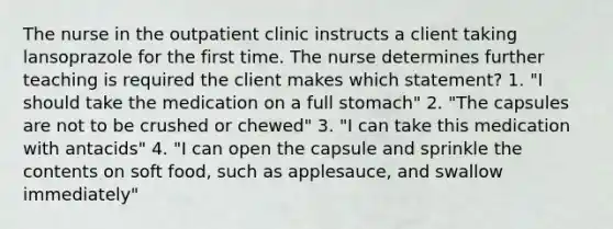 The nurse in the outpatient clinic instructs a client taking lansoprazole for the first time. The nurse determines further teaching is required the client makes which statement? 1. "I should take the medication on a full stomach" 2. "The capsules are not to be crushed or chewed" 3. "I can take this medication with antacids" 4. "I can open the capsule and sprinkle the contents on soft food, such as applesauce, and swallow immediately"