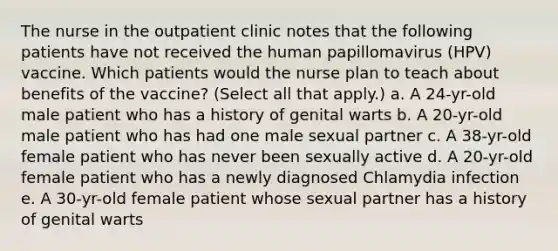 The nurse in the outpatient clinic notes that the following patients have not received the human papillomavirus (HPV) vaccine. Which patients would the nurse plan to teach about benefits of the vaccine? (Select all that apply.) a. A 24-yr-old male patient who has a history of genital warts b. A 20-yr-old male patient who has had one male sexual partner c. A 38-yr-old female patient who has never been sexually active d. A 20-yr-old female patient who has a newly diagnosed Chlamydia infection e. A 30-yr-old female patient whose sexual partner has a history of genital warts