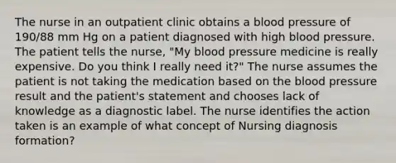 The nurse in an outpatient clinic obtains a blood pressure of 190/88 mm Hg on a patient diagnosed with high blood pressure. The patient tells the nurse, "My blood pressure medicine is really expensive. Do you think I really need it?" The nurse assumes the patient is not taking the medication based on the blood pressure result and the patient's statement and chooses lack of knowledge as a diagnostic label. The nurse identifies the action taken is an example of what concept of Nursing diagnosis formation?