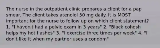 The nurse in the outpatient clinic prepares a client for a pap smear. The client takes atenolol 50 mg daily. It is MOST important for the nurse to follow up on which client statement? 1. "I haven't had a pelvic exam in 3 years" 2. "Black cohosh helps my hot flashes" 3. "I exercise three times per week" 4. "I don't like it when my partner uses a condom"